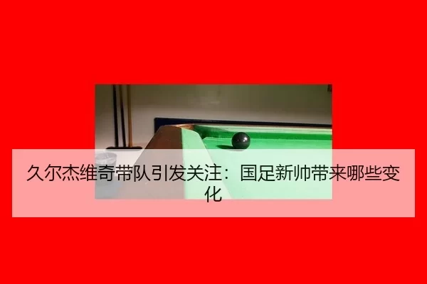 久尔杰维奇带队引发关注：国足新帅带来哪些变化